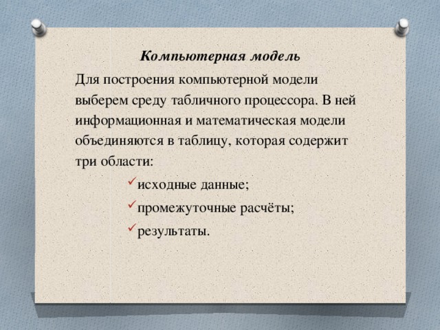Компьютерная модель Для построения компьютерной модели выберем среду табличного процессора. В ней информационная и математическая модели объединяются в таблицу, которая содержит три области: исходные данные; промежуточные расчёты; результаты. 