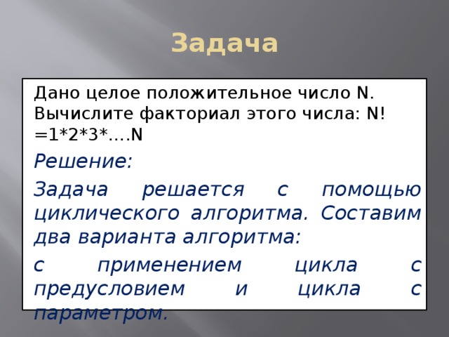 Задача Дано целое положительное число N. Вычислите факториал этого числа: N!=1*2*3*….N Решение: Задача решается с помощью циклического алгоритма. Составим два варианта алгоритма: с применением цикла с предусловием и цикла с параметром. 