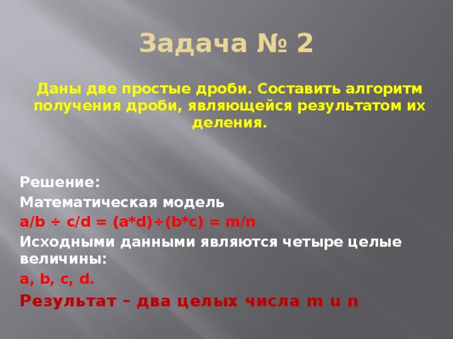 Задача № 2 Даны две простые дроби. Составить алгоритм получения дроби, являющейся результатом их деления.   Решение: Математическая модель a/b ÷ c/d = (a*d)÷(b*c) = m/n Исходными данными являются четыре целые величины: a, b, c, d.  Результат – два целых числа m u n 