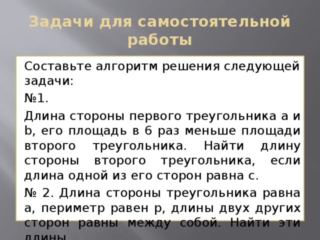 Задачи для самостоятельной работы Составьте алгоритм решения следующей задачи: № 1. Длина стороны первого треугольника a и b, его площадь в 6 раз меньше площади второго треугольника. Найти длину стороны второго треугольника, если длина одной из его сторон равна с. № 2. Длина стороны треугольника равна а, периметр равен р, длины двух других сторон равны между собой. Найти эти длины. 