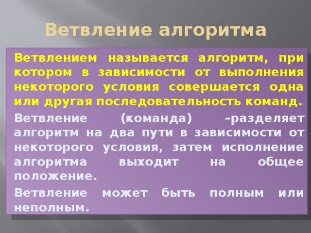 Ветвление алгоритма Ветвлением называется алгоритм, при котором в зависимости от выполнения некоторого условия совершается одна или другая последовательность команд. Ветвление (команда) –разделяет алгоритм на два пути в зависимости от некоторого условия, затем исполнение алгоритма выходит на общее положение. Ветвление может быть полным или неполным.  