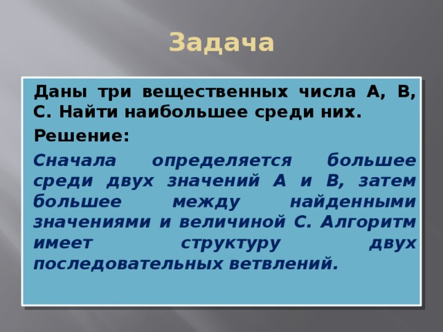 Задача Даны три вещественных числа А, В, С. Найти наибольшее среди них. Решение: Сначала определяется большее среди двух значений А и В, затем большее между найденными значениями и величиной С. Алгоритм имеет структуру двух последовательных ветвлений.  