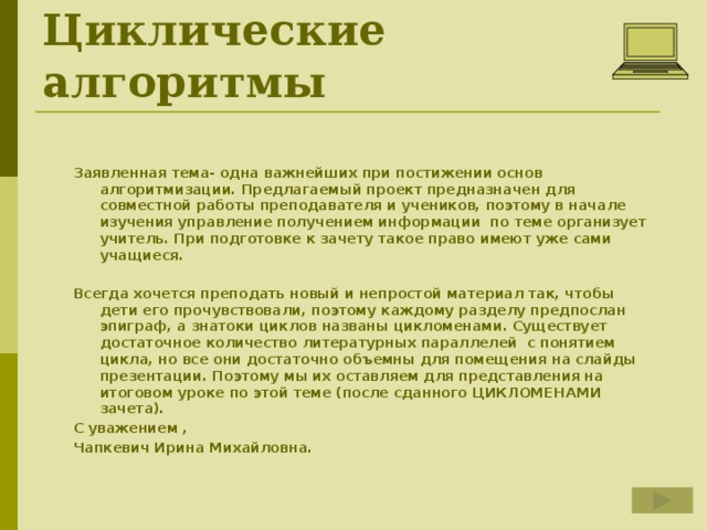 Циклические алгоритмы Заявленная тема- одна важнейших при постижении основ алгоритмизации. Предлагаемый проект предназначен для совместной работы преподавателя и учеников, поэтому в начале изучения управление получением информации по теме организует учитель. При подготовке к зачету такое право имеют уже сами учащиеся.  Всегда хочется преподать новый и непростой материал так, чтобы дети его прочувствовали, поэтому каждому разделу предпослан эпиграф, а знатоки циклов названы цикломенами. Существует достаточное количество литературных параллелей с понятием цикла, но все они достаточно объемны для помещения на слайды презентации. Поэтому мы их оставляем для представления на итоговом уроке по этой теме (после сданного ЦИКЛОМЕНАМИ зачета). С уважением , Чапкевич Ирина Михайловна.  