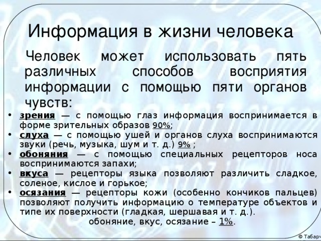 Информация в жизни человека Человек может использовать пять различных способов восприятия информации с помощью пяти органов чувств: зрения — с помощью глаз информация воспринимается в форме зрительных образов 90% ; слуха — с помощью ушей и органов слуха воспринимаются звуки (речь, музыка, шум и т. д.) 9%  ; обоняния — с помощью специальных рецепторов носа воспринимаются запахи; вкуса — рецепторы языка позволяют различить сладкое, соленое, кислое и горькое; осязания — рецепторы кожи (особенно кончиков пальцев) позволяют получить информацию о температуре объектов и типе их поверхности (гладкая, шершавая и т. д.). обоняние, вкус, осязание – 1% . 