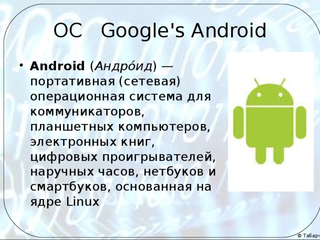 ОС Google's Android Android ( Андро́ид ) — портативная (сетевая) операционная система для коммуникаторов, планшетных компьютеров, электронных книг, цифровых проигрывателей, наручных часов, нетбуков и смартбуков, основанная на ядре Linux 