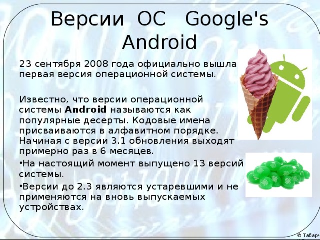 Версии ОС Google's Android 23 сентября 2008 года официально вышла первая версия операционной системы. Известно, что версии операционной системы  Android  называются как популярные десерты. Кодовые имена присваиваются в алфавитном порядке. Начиная с версии 3.1 обновления выходят примерно раз в 6 месяцев. На настоящий момент выпущено 13 версий системы. Версии до 2.3 являются устаревшими и не применяются на вновь выпускаемых устройствах.  