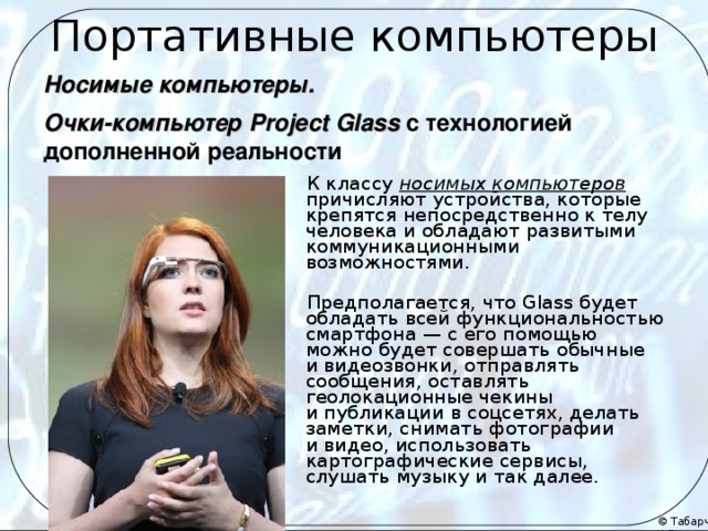 Портативные компьютеры Носимые компьютеры.  Очки-компьютер Project Glass  с технологией дополненной реальности К классу носимых компьютеров причисляют устройства, которые крепятся непосредственно к телу человека и обладают развитыми коммуникационными возможностями. Предполагается, что Glass будет обладать всей функциональностью смартфона — с его помощью можно будет совершать обычные и видеозвонки, отправлять сообщения, оставлять геолокационные чекины и публикации в соцсетях, делать заметки, снимать фотографии и видео, использовать картографические сервисы, слушать музыку и так далее.   