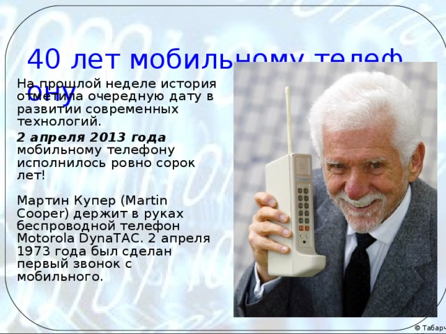   40 лет мобильному телефону На прошлой неделе история отметила очередную дату в развитии современных технологий. 2 апреля 2013 года мобильному телефону исполнилось ровно сорок лет!   Мартин Купер (Martin Cooper) держит в руках беспроводной телефон Motorola DynaTAC. 2 апреля 1973 года был сделан первый звонок с мобильного.   