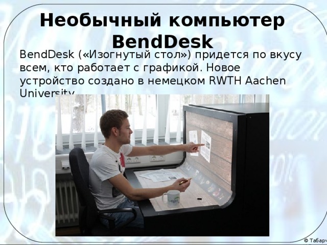 Необычный компьютер BendDesk BendDesk («Изогнутый стол») придется по вкусу всем, кто работает с графикой. Новое устройство создано в немецком RWTH Aachen University. И предназначено для использования прежде всего при работе с графикой, дизайном. Поддерживает десятипальцевое одновременное касание экрана.  