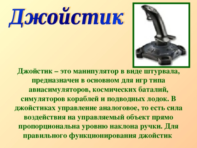 Джойстик – это манипулятор в виде штурвала, предназначен в основном для игр типа авиасимуляторов, космических баталий, симуляторов кораблей и подводных лодок. В джойстиках управление аналоговое, то есть сила воздействия на управляемый объект прямо пропорциональна уровню наклона ручки. Для правильного функционирования джойстик  