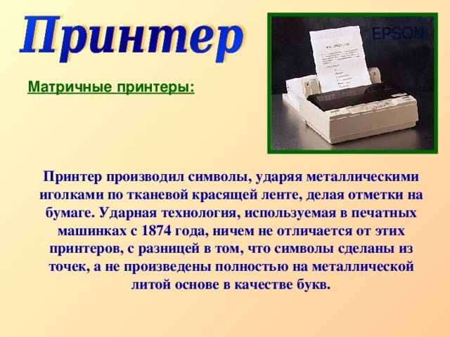 Матричные принтеры: Принтер производил символы, ударяя металлическими иголками по тканевой красящей ленте, делая отметки на бумаге. Ударная технология, используемая в печатных машинках с 1874 года, ничем не отличается от этих принтеров, с разницей в том, что символы сделаны из точек, а не произведены полностью на металлической литой основе в качестве букв. 