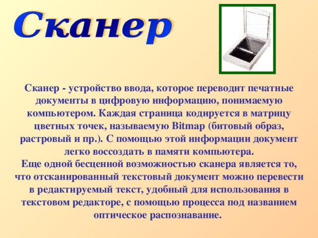 Сканер - устройство ввода, которое переводит печатные документы в цифровую информацию, понимаемую компьютером. Каждая страница кодируется в матрицу цветных точек, называемую Bitmap (битовый образ, растровый и пр.). С помощью этой информации документ легко воссоздать в памяти компьютера. Еще одной бесценной возможностью сканера является то, что отсканированный текстовый документ можно перевести в редактируемый текст, удобный для использования в текстовом редакторе, с помощью процесса под названием оптическое распознавание.  