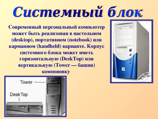 Современный персональный компьютер может быть реализован в настольном (desktop), портативном (notebook) или карманном (handheld) варианте. Корпус системного блока может иметь горизонтальную (DeskTop) или вертикальную (Tower — башня) компоновку  