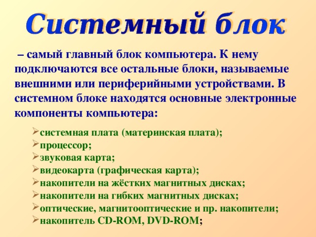 – самый главный блок компьютера. К нему подключаются все остальные блоки, называемые внешними или периферийными устройствами. В системном блоке находятся основные электронные компоненты компьютера: системная плата (материнская плата); процессор; звуковая карта; видеокарта (графическая карта); накопители на жёстких магнитных дисках; накопители на гибких магнитных дисках; оптические, магнитооптические и пр. накопители; накопитель CD-ROM, DVD-ROM ; 