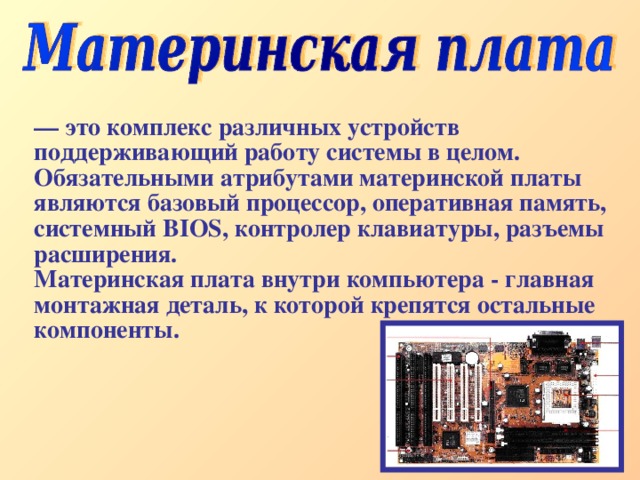 — это комплекс различных устройств поддерживающий работу системы в целом. Обязательными атрибутами материнской платы являются базовый процессор, оперативная память, системный BIOS, контролер клавиатуры, разъемы расширения. Материнская плата внутри компьютера - главная монтажная деталь, к которой крепятся остальные компоненты. 