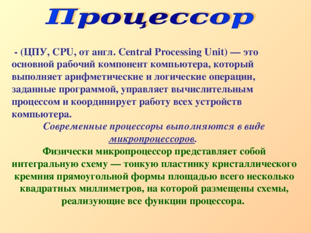  - (ЦПУ, CPU, от англ. Central Processing Unit) — это основной рабочий компонент компьютера, который выполняет арифметические и логические операции, заданные программой, управляет вычислительным процессом и координирует работу всех устройств компьютера. Современные процессоры выполняются в виде микропроцессоров .  Физически микропроцессор представляет собой интегральную схему — тонкую пластинку кристаллического кремния прямоугольной формы площадью всего несколько квадратных миллиметров, на которой размещены схемы, реализующие все функции процессора.  