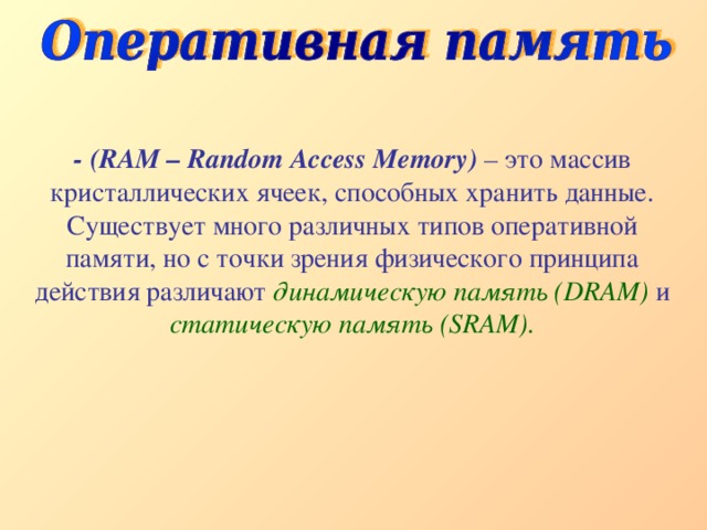 - (RAM – Random Access Memory) – это массив кристаллических ячеек, способных хранить данные. Существует много различных типов оперативной памяти, но с точки зрения физического принципа действия различают динамическую память (DRAM) и статическую память (SRAM). 