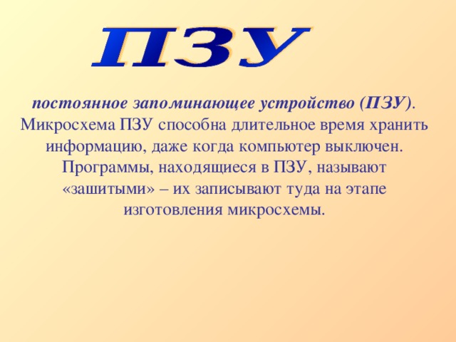 постоянное запоминающее устройство (ПЗУ) . Микросхема ПЗУ способна длительное время хранить информацию, даже когда компьютер выключен. Программы, находящиеся в ПЗУ, называют «зашитыми» – их записывают туда на этапе изготовления микросхемы. 