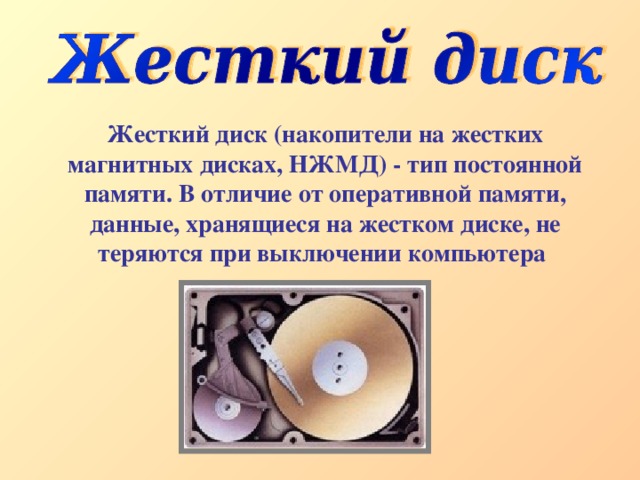 Жесткий диск (накопители на жестких магнитных дисках, НЖМД) - тип постоянной памяти. В отличие от оперативной памяти, данные, хранящиеся на жестком диске, не теряются при выключении компьютера 