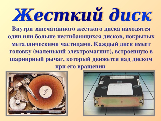 Внутри запечатанного жесткого диска находятся один или больше несгибающихся дисков, покрытых металлическими частицами. Каждый диск имеет головку (маленький электромагнит), встроенную в шарнирный рычаг, который движется над диском при его вращении  