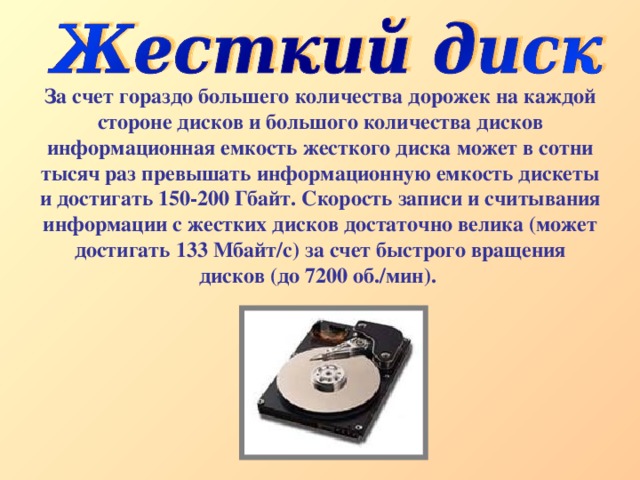 За счет гораздо большего количества дорожек на каждой стороне дисков и большого количества дисков информационная емкость жесткого диска может в сотни тысяч раз превышать информационную емкость дискеты и достигать 150-200 Гбайт. Скорость записи и считывания информации с жестких дисков достаточно велика (может достигать 133 Мбайт/с) за счет быстрого вращения дисков (до 7200 об./мин). 