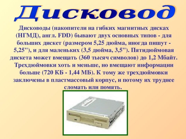 Дисководы (накопители на гибких магнитных дисках (НГМД), англ. FDD ) бывают двух основных типов - для больших дискет (размером 5,25 дюйма, иногда пишут - 5,25