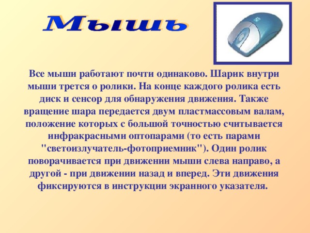Все мыши работают почти одинаково. Шарик внутри мыши трется о ролики. На конце каждого ролика есть диск и сенсор для обнаружения движения. Также вращение шара передается двум пластмассовым валам, положение которых с большой точностью считывается инфракрасными оптопарами (то есть парами 