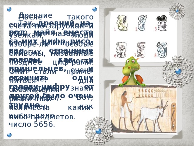 Древние египтяне, более 5000 лет назад, на очень длинных и дорогих папирусах писа-ли вместо цифр очень сложные, громоздкие знаки (иероглифы). Вот, например, как выгля-дело число 5656.   После такого счёта по зарубкам и узелкам, люди изобре-ли особые символы, названные позднее циф-рами. Они стали приме-няться для обозначения различных количеств каких-либо предметов.   Так древний на-род майя вместо са-мих цифр рисо-вал  страшные головы, как у пришельцев, и отличить одну голову-цифру от другой было очень трудно.   