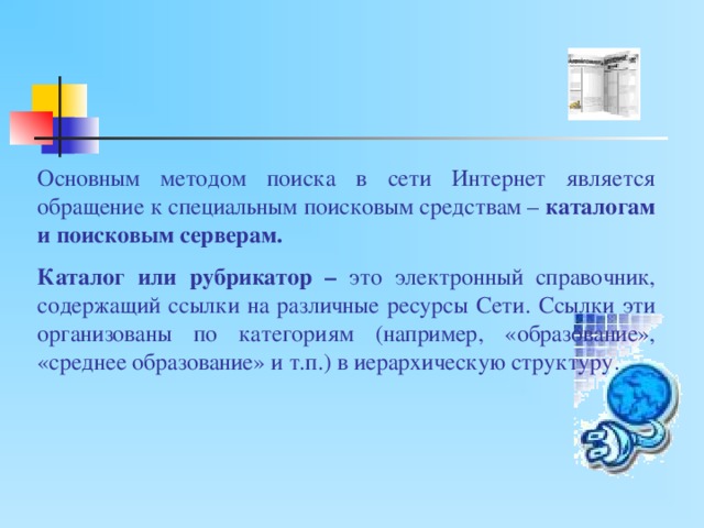 Основным методом поиска в сети Интернет является обращение к специальным поисковым средствам – каталогам и поисковым серверам. Каталог или рубрикатор – это электронный справочник, содержащий ссылки на различные ресурсы Сети. Ссылки эти организованы по категориям (например, «образование», «среднее образование» и т.п.) в иерархическую структуру. 