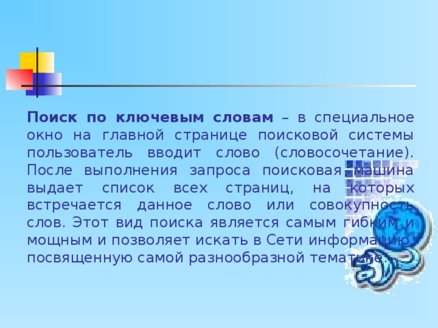Поиск по ключевым словам – в специальное окно на главной странице поисковой системы пользователь вводит слово (словосочетание). После выполнения запроса поисковая машина выдает список всех страниц, на которых встречается данное слово или совокупность слов. Этот вид поиска является самым гибким и мощным и позволяет искать в Сети информацию, посвященную самой разнообразной тематике. 