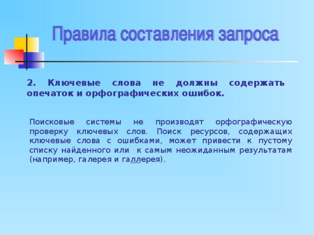 2. Ключевые слова не должны содержать опечаток и орфографических ошибок. Поисковые системы не производят орфографическую проверку ключевых слов. Поиск ресурсов, содержащих ключевые слова с ошибками, может привести к пустому списку найденного или к самым неожиданным результатам (например, галерея и га лл ерея). 