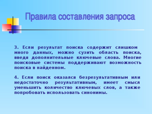 3.  Если результат поиска содержит слишком много данных, можно сузить область поиска, введя дополнительные ключевые слова. Многие поисковые системы поддерживают возможность поиска в найденном. 4. Если поиск оказался безрезультативным или недостаточно результативным, имеет смысл уменьшить количество ключевых слов, а также попробовать использовать синонимы. 
