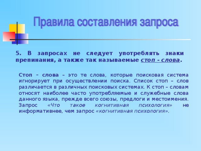 5. В запросах не следует употреблять знаки препинания, а также так называемые стоп - слова . Стоп – слова – это те слова, которые поисковая система игнорирует при осуществлении поиска. Список стоп – слов различается в различных поисковых системах. К стоп – словам относят наиболее часто употребляемые и служебные слова данного языка, прежде всего союзы, предлоги и местоимения. Запрос «Что такое когнитивная психология» не информативнее, чем запрос «когнитивная психология». 
