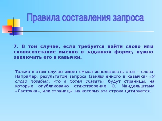 7. В том случае, если требуется найти слово или словосочетание именно в заданной форме, нужно заключить его в кавычки. Только в этом случае имеет смысл использовать стоп – слова. Например, результатом запроса (заключенного в кавычки) «Я слово позабыл, что я хотел сказать» будут страницы, на которых опубликовано стихотворение О. Мандельштама «Ласточка», или страницы, на которых эта строка цитируется. 