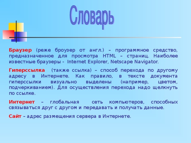 Браузер  (реже броузер от англ.) – программное средство, предназначенное для просмотра HTML – страниц. Наиболее известные браузеры - Internet Explorer, Netscape Navigator. Гиперссылка  (также ссылка) – способ перехода по другому адресу в Интернете. Как правило, в тексте документа гиперссылки визуально выделены (например, цветом, подчеркиванием). Для осуществления перехода надо щелкнуть по ссылке. Интернет – глобальная сеть компьютеров, способных связываться друг с другом и передавать и получать данные. Сайт – адрес размещения сервера в Интернете. 