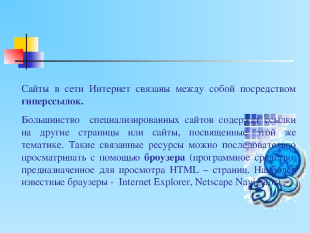 Сайты в сети Интернет связаны между собой посредством гиперссылок. Большинство специализированных сайтов содержат ссылки на другие страницы или сайты, посвященные этой же тематике. Такие связанные ресурсы можно последовательно просматривать с помощью броузера (программное средство, предназначенное для просмотра HTML – страниц. Наиболее известные браузеры - Internet Explorer, Netscape Navigator ) . 