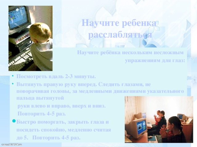 Научите ребенка  расслабляться  Научите ребёнка нескольким несложным упражнениям для глаз:  Посмотреть вдаль 2-3 минуты. Вытянуть правую руку вперед. Следить глазами, не поворачивая головы, за медленными движениями указательного пальца вытянутой  руки влево и вправо, вверх и вниз.  Повторить 4-5 раз. Быстро поморгать, закрыть глаза и  посидеть спокойно, медленно считая   до 5.  Повторить 4-5 раз.   