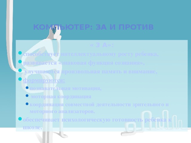  Компьютер: за и против « З А»: способствует интеллектуальному росту ребенка, развивается «знаковая функция сознания»,  улучшаются произвольная память и внимание, формируются: познавательная мотивация,  моторная координация координация совместной деятельности зрительного и моторного анализаторов. познавательная мотивация,  моторная координация координация совместной деятельности зрительного и моторного анализаторов. обеспечивает психологическую готовность ребенка к школе.   