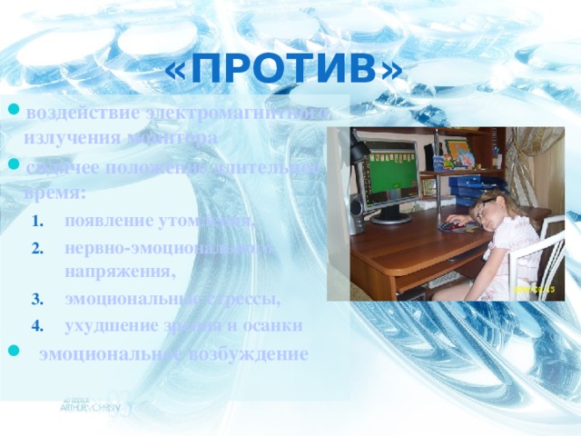 «против» воздействие электромагнитного излучения монитора сидячее положение длительное время: появление утомления, нервно-эмоционального напряжения, эмоциональные стрессы, ухудшение зрения и осанки появление утомления, нервно-эмоционального напряжения, эмоциональные стрессы, ухудшение зрения и осанки эмоциональное возбуждение  