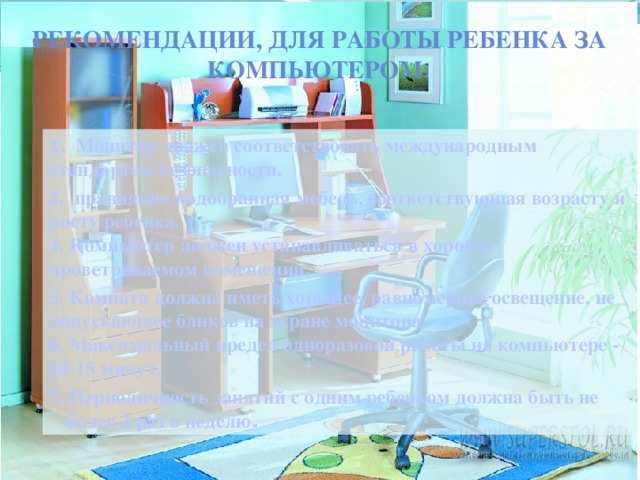 Рекомендации, для работы ребенка за компьютером: 1 . Монитор должен соответствовать международным стандартам безопасности. 2. правильно подобранная мебель, соответствующая возрасту и росту ребенка.  4. Компьютер должен устанавливаться в хорошо проветриваемом помещении, 5. Комната должна иметь хорошее, равномерное освещение, не допускающее бликов на экране монитора.  6. Максимальный предел одноразовой работы на компьютере - 10-15 минут. 7. Периодичность занятий с одним ребенком должна быть не более 2 раз в неделю .  