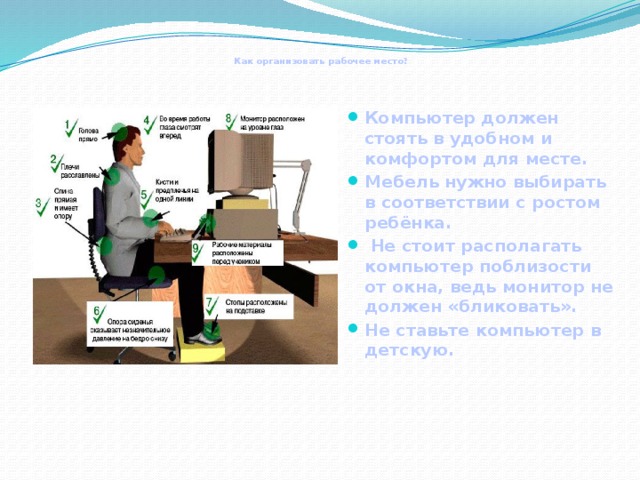  Как организовать рабочее место?  Компьютер должен стоять в удобном и комфортом для месте. Мебель нужно выбирать в соответствии с ростом ребёнка.  Не стоит располагать компьютер поблизости от окна, ведь монитор не должен «бликовать». Не ставьте компьютер в детскую.  