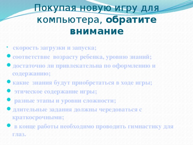 Покупая новую игру для компьютера, обратите внимание  скорость загрузки и запуска; соответствие возрасту ребенка, уровню знаний; достаточно ли привлекательна по оформлению и содержанию; какие знания будут приобретаться в ходе игры;  этическое содержание игры;  разные этапы и уровни сложности; длительные задания должны чередоваться с краткосрочными;  в конце работы необходимо проводить гимнастику для глаз.  
