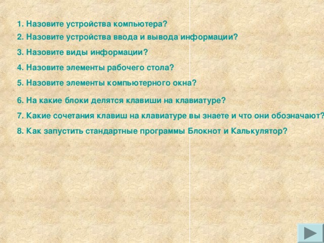 1. Назовите устройства компьютера? 2. Назовите устройства ввода и вывода информации? 3. Назовите виды информации? 4. Назовите элементы рабочего стола? 5. Назовите элементы компьютерного окна? 6. На какие блоки делятся клавиши на клавиатуре? 7. Какие сочетания клавиш на клавиатуре вы знаете и что они обозначают? 8. Как запустить стандартные программы Блокнот и Калькулятор? 