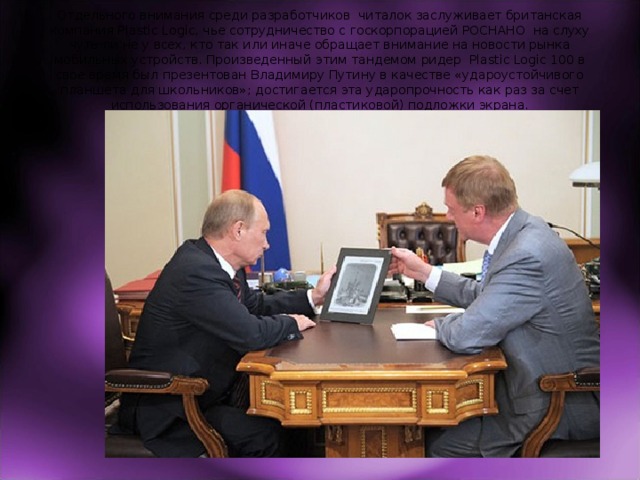 Отдельного внимания среди разработчиков читалок заслуживает британская компания Plastic Logic, чье сотрудничество с госкорпорацией РОСНАНО на слуху чуть ли не у всех, кто так или иначе обращает внимание на новости рынка мобильных устройств. Произведенный этим тандемом ридер Plastic Logic 100 в свое время был презентован Владимиру Путину в качестве «удароустойчивого планшета для школьников»; достигается эта ударопрочность как раз за счет использования органической (пластиковой) подложки экрана. 