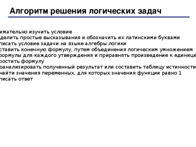 Алгоритм решения логических задач 1. Внимательно изучить условие 2. Выделить простые высказывания и обозначить их латинскими буквами 3. Записать условие задачи на языке алгебры логики 4. Составить конечную формулу, путем объединения логическим умножением  формулы для каждого утверждения и приравнять произведение к единице 5. Упростить формулу 6. Проанализировать полученный результат или составить таблицу истинности,  найти значения переменных, для которых значения функции равно 1 7. Записать ответ 