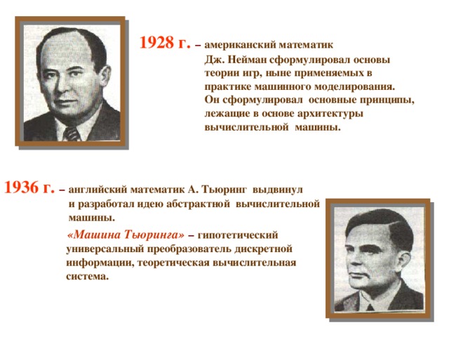 1928 г.  –  американский математик  Дж. Нейман сформулировал основы  теории игр, ныне применяемых в  практике машинного моделирования.  Он сформулировал основные принципы,  лежащие в основе архитектуры  вычислительной машины. 1936 г. –  английский математик А. Тьюринг выдвинул  и разработал идею абстрактной вычислительной  машины.  «Машина Тьюринга»  –  гипотетический  универсальный преобразователь дискретной  информации, теоретическая вычислительная  система.  