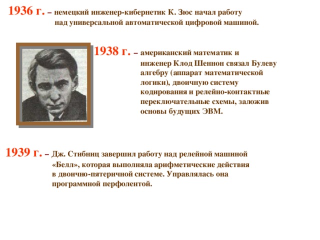 1936 г. –  немецкий инженер-кибернетик К. Зюс начал работу  над универсальной автоматической цифровой машиной.   1938 г. – американский математик и  инженер Клод Шеннон связал Булеву  алгебру (аппарат математической   логики), двоичную систему   кодирования и релейно-контактные   переключательные схемы, заложив   основы будущих ЭВМ.   1939 г.  – Дж. Стибниц завершил работу над релейной машиной   «Белл», которая выполняла арифметические действия   в двоично-пятеричной системе. Управлялась она   программной перфолентой. 