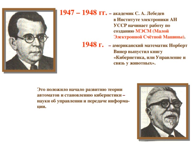 1947 – 1948 гг. – академик С. А. Лебедев   в Институте электроники АН УССР начинает работу по созданию МЭСМ (Малой Электронной Счётной Машины) .  1948 г.  – американский математик Норберт   Винер выпустил книгу   «Кибернетика, или Управление и   связь у животных».   Это положило начало развитию теории автоматов и становлению кибернетики – науки об управлении и передаче информа- ции.   