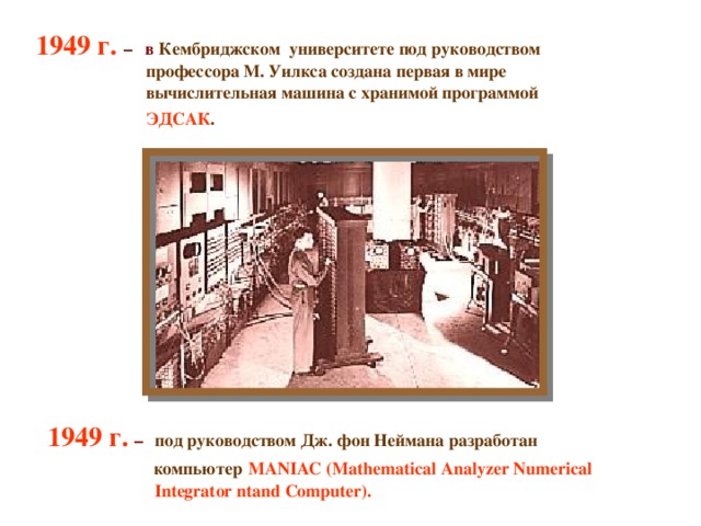 1949 г. – в Кембриджском университете под руководством   профессора М. Уилкса создана первая в мире   вычислительная машина с хранимой программой   ЭДСАК .      1949 г.  –   под руководством Дж. фон Неймана разработан    компьютер  MANIAC (Mathematical Analyzer Numerical  Integrator ntand Computer).  