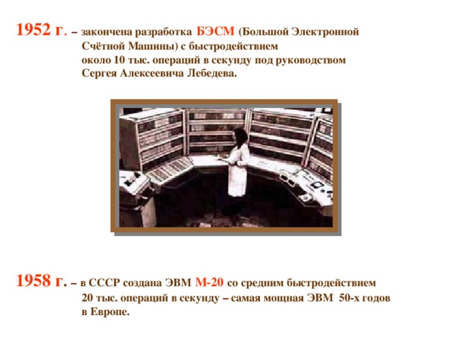 1952 г .  –  закончена разработка  БЭСМ  (Большой Электронной  Счётной Машины) с быстродействием  около 10 тыс. операций в секунду под руководством  Сергея Алексеевича Лебедева.           1958 г . –  в СССР создана ЭВМ  М-20  со средним быстродействием  20 тыс. операций в секунду – самая мощная ЭВМ 50-х годов  в Европе.   